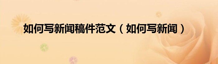 如何写新闻稿件范文（如何写新闻）