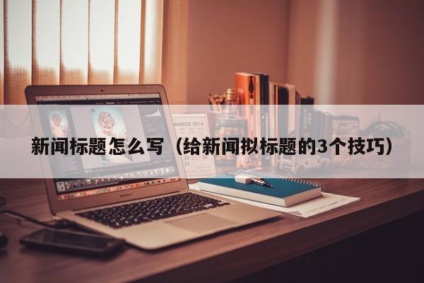 新闻标题怎么写（给新闻拟标题的3个技巧）