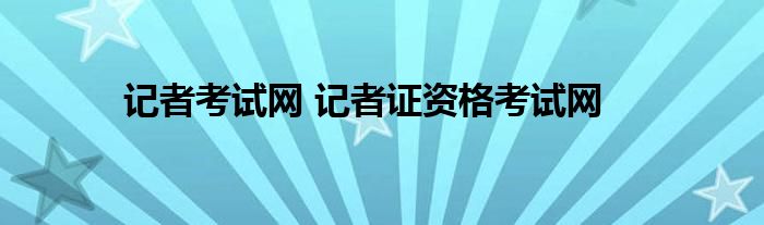 记者证考试报名网站_记者考试网_记者证资格考试网