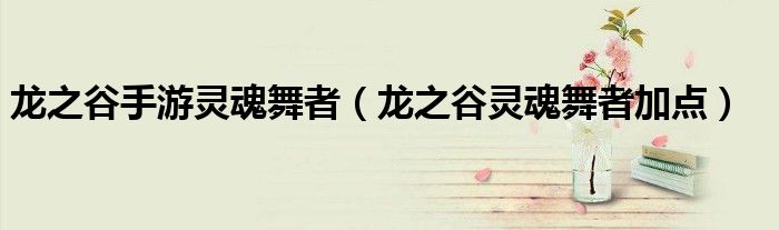 龙之谷手游灵魂舞者(龙之谷灵魂舞者加点) 龙之谷手游灵魂舞者(龙之谷灵魂舞者加点)