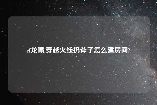 cf龙啸,穿越火线扔斧子怎么建房间?