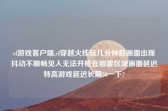 cf游戏客户端,cf穿越火线玩几分钟后画面出现抖动不顺畅见人无法开枪在烟雾区域画面延迟特高游戏延迟长期50一下?
