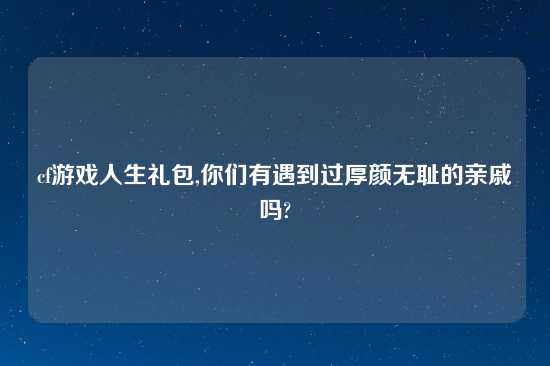 cf游戏人生礼包,你们有遇到过厚颜无耻的亲戚吗?