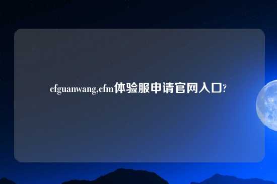 cfguanwang,cfm体验服申请官网入口?