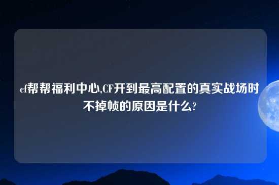cf帮帮福利中心,CF开到最高配置的真实战场时不掉帧的原因是什么?