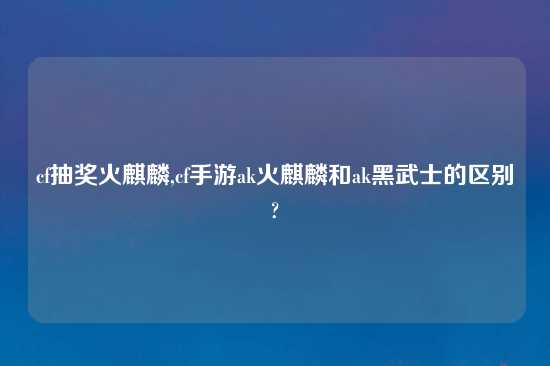 cf抽奖火麒麟,cf手游ak火麒麟和ak黑武士的区别?