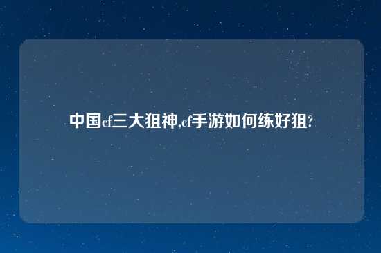 中国cf三大狙神,cf手游如何练好狙?