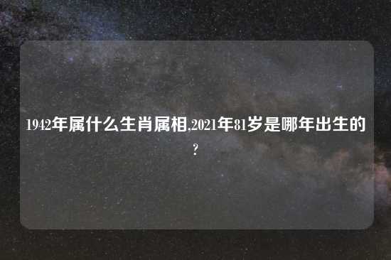 1942年属什么生肖属相,2021年81岁是哪年出生的?