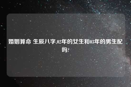 婚姻算命 生辰八字,02年的女生和03年的男生配吗?