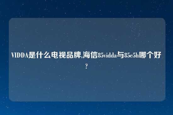 VIDDA是什么电视品牌,海信85vidda与85e5h哪个好?