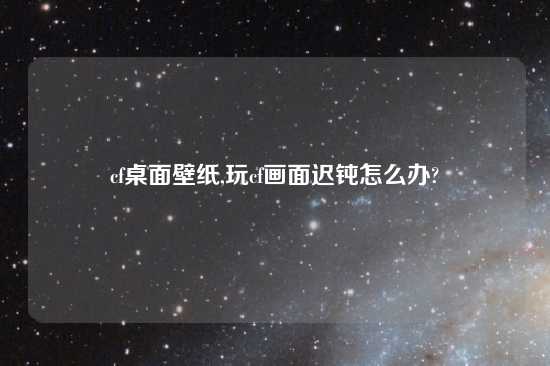 cf桌面壁纸,玩cf画面迟钝怎么办?
