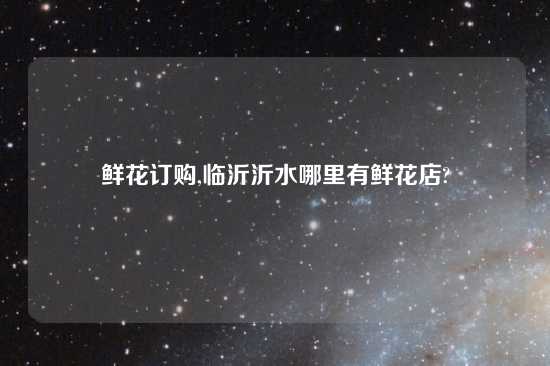 鲜花订购,临沂沂水哪里有鲜花店?