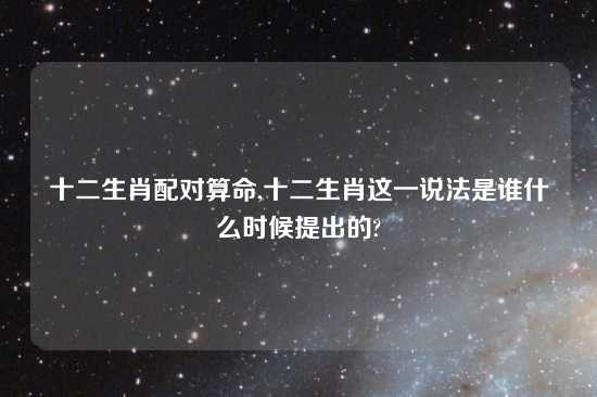 十二生肖配对算命,十二生肖这一说法是谁什么时候提出的?