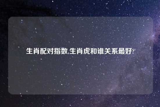 生肖配对指数,生肖虎和谁关系最好?