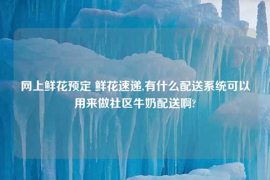 网上鲜花预定 鲜花速递,有什么配送系统可以用来做社区牛奶配送啊?