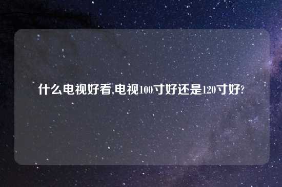 什么电视好看,电视100寸好还是120寸好?