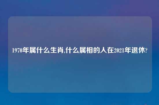 1970年属什么生肖,什么属相的人在2021年退休?