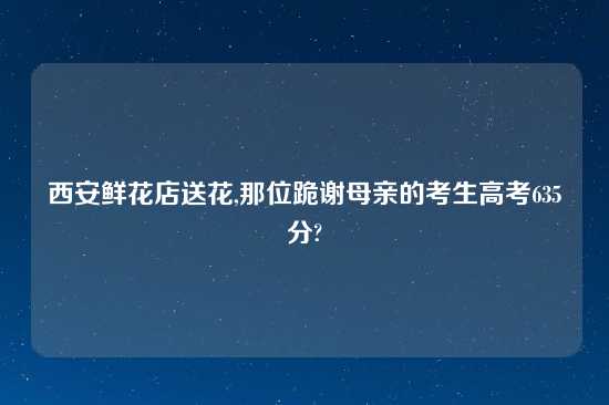 西安鲜花店送花,那位跪谢母亲的考生高考635分?