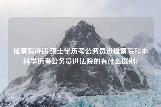 检察院待遇,硕士学历考公务员进检察院和本科学历考公务员进法院的有什么区别?