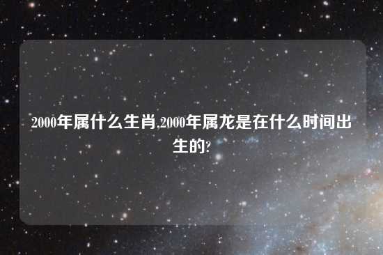 2000年属什么生肖,2000年属龙是在什么时间出生的?