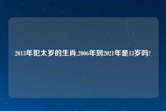 2013年犯太岁的生肖,2006年到2021年是13岁吗?