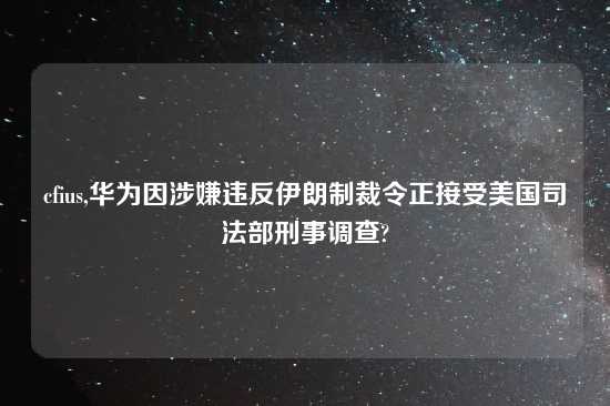 cfius,华为因涉嫌违反伊朗制裁令正接受美国司法部刑事调查?