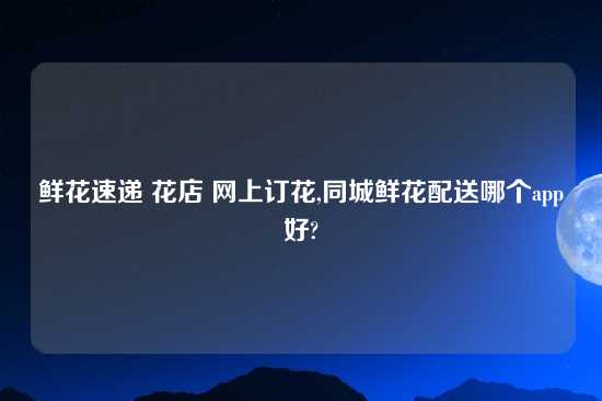 鲜花速递 花店 网上订花,同城鲜花配送哪个app好?