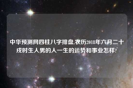 中华预测网四柱八字排盘,农历2018年六月二十戌时生人男的人一生的运势和事业怎样?
