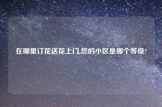 在哪里订花送花上门,您的小区是哪个等级?