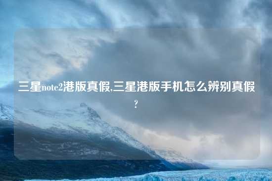 三星note2港版真假,三星港版手机怎么辨别真假?