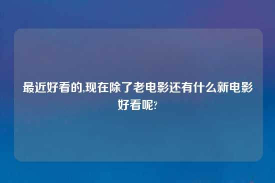 最近好看的,现在除了老电影还有什么新电影好看呢?