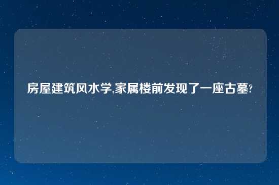 房屋建筑风水学,家属楼前发现了一座古墓?