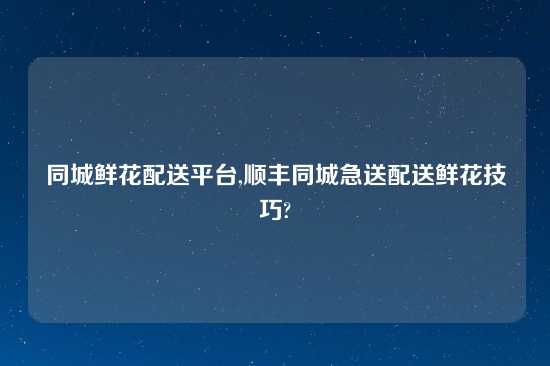 同城鲜花配送平台,顺丰同城急送配送鲜花技巧?