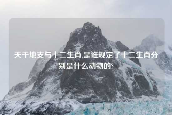 天干地支与十二生肖,是谁规定了十二生肖分别是什么动物的?
