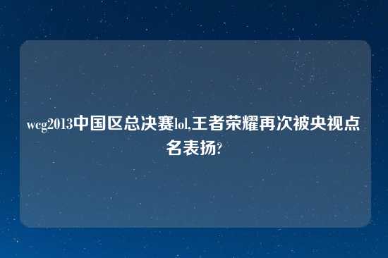 wcg2013中国区总决赛lol,王者荣耀再次被央视点名表扬?