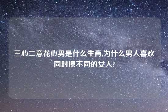 三心二意花心男是什么生肖,为什么男人喜欢同时撩不同的女人?