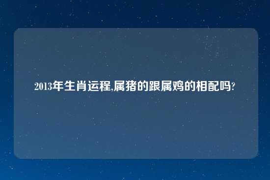 2013年生肖运程,属猪的跟属鸡的相配吗?