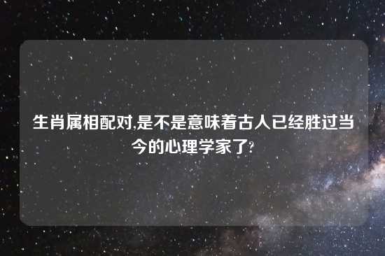 生肖属相配对,是不是意味着古人已经胜过当今的心理学家了?