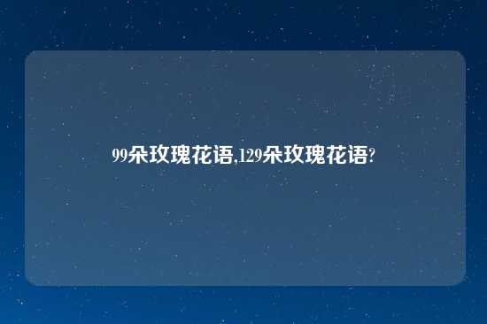 99朵玫瑰花语,129朵玫瑰花语?