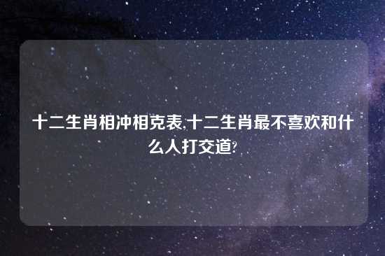 十二生肖相冲相克表,十二生肖最不喜欢和什么人打交道?