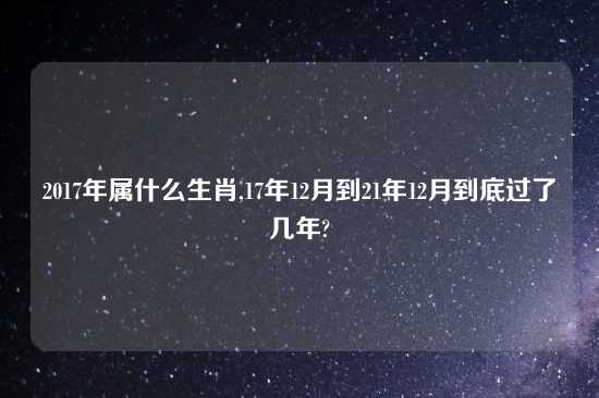2017年属什么生肖,17年12月到21年12月到底过了几年?