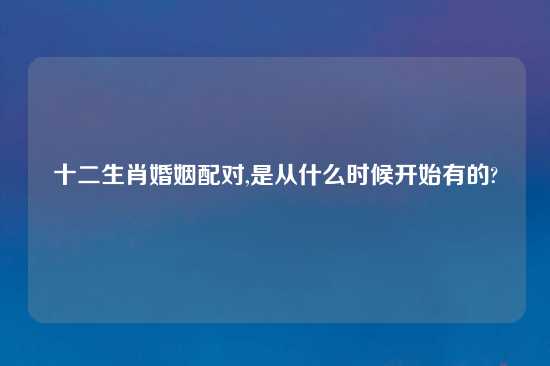 十二生肖婚姻配对,是从什么时候开始有的?