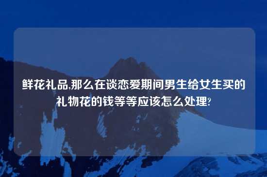 鲜花礼品,那么在谈恋爱期间男生给女生买的礼物花的钱等等应该怎么处理?