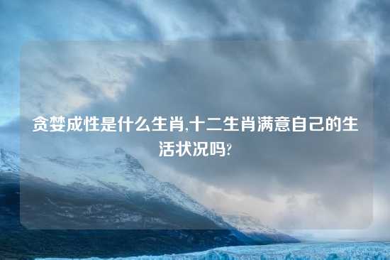 贪婪成性是什么生肖,十二生肖满意自己的生活状况吗?