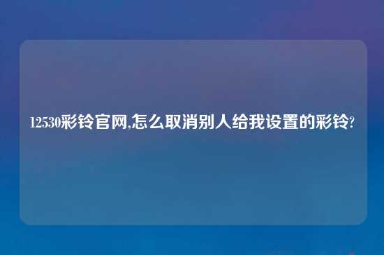 12530彩铃官网,怎么取消别人给我设置的彩铃?
