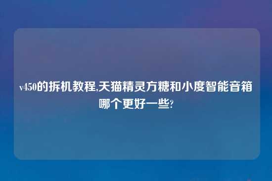 v450的拆机教程,天猫精灵方糖和小度智能音箱哪个更好一些?
