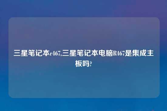 三星笔记本r467,三星笔记本电脑R467是集成主板吗?