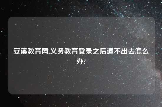 安溪教育网,义务教育登录之后退不出去怎么办?