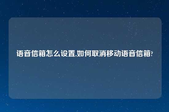 语音信箱怎么设置,如何取消移动语音信箱?