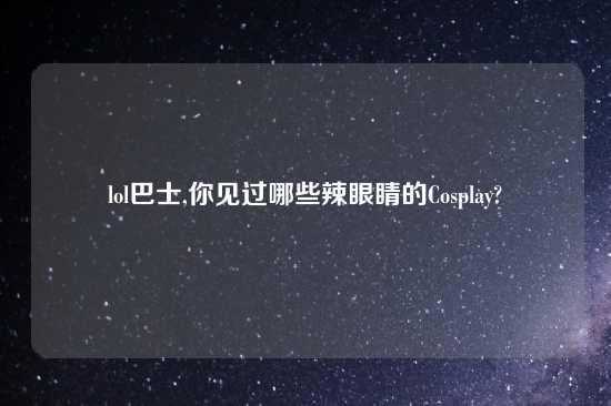 lol巴士,你见过哪些辣眼睛的Cosplay?